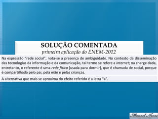 SOLUÇÃO COMENTADA
                                        primeira aplicação do ENEM-2012
Na	
  expressão	
  “rede	
  social”,	
  nota-­‐se	
  a	
  presença	
  de	
  ambiguidade.	
  No	
  contexto	
  da	
  disseminação                         	
  
das	
  tecnologias	
  da	
  informação	
  e	
  da	
  comunicação,	
  tal	
  termo	
  se	
  refere	
  a	
  internet;	
  na	
  charge	
  dada,             	
  
entretanto,	
   o	
   referente	
   é	
   uma	
   rede	
   (sica	
   [usada	
   para	
   dormir],	
   que	
   é	
   chamada	
   de	
   social,	
   porque	
  
é	
  compar@lhada	
  pelo	
  pai,	
  pela	
  mãe	
  e	
  pelas	
  crianças.	
  
A	
  alterna@va	
  que	
  mais	
  se	
  aproxima	
  do	
  efeito	
  referido	
  é	
  a	
  letra	
  “a”.	
  
 