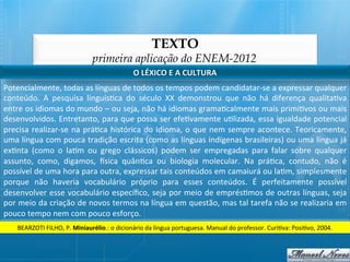TEXTO
                                           primeira aplicação do ENEM-2012
                                                               O	
  LÉXICO	
  E	
  A	
  CULTURA	
  
Potencialmente,	
  todas	
  as	
  línguas	
  de	
  todos	
  os	
  tempos	
  podem	
  candidatar-­‐se	
  a	
  expressar	
  qualquer	
  
conteúdo.	
   A	
   pesquisa	
   linguís@ca	
   do	
   século	
   XX	
   demonstrou	
   que	
   não	
   há	
   diferença	
   qualita@va	
  
entre	
   os	
   idiomas	
   do	
   mundo	
   –	
   ou	
   seja,	
   não	
   há	
   idiomas	
   grama@calmente	
   mais	
   primi@vos	
   ou	
   mais	
  
desenvolvidos.	
  Entretanto,	
  para	
  que	
  possa	
  ser	
  efe@vamente	
  u@lizada,	
  essa	
  igualdade	
  potencial	
  
precisa	
   realizar-­‐se	
   na	
   prá@ca	
   histórica	
   do	
   idioma,	
   o	
   que	
   nem	
   sempre	
   acontece.	
   Teoricamente,	
  
uma	
  língua	
  com	
  pouca	
  tradição	
  escrita	
  (como	
  as	
  línguas	
  indígenas	
  brasileiras)	
  ou	
  uma	
  língua	
  já	
  
ex@nta	
   (como	
   o	
   la@m	
   ou	
   grego	
   clássicos)	
   podem	
   ser	
   empregadas	
   para	
   falar	
   sobre	
   qualquer	
  
assunto,	
   como,	
   digamos,	
   ‚sica	
   quân@ca	
   ou	
   biologia	
   molecular.	
   Na	
   prá@ca,	
   contudo,	
   não	
   é	
  
possível	
  de	
  uma	
  hora	
  para	
  outra,	
  expressar	
  tais	
  conteúdos	
  em	
  camaiurá	
  ou	
  la@m,	
  simplesmente	
  
porque	
   não	
   haveria	
   vocabulário	
   próprio	
   para	
   esses	
   conteúdos.	
   É	
   perfeitamente	
   possível	
  
desenvolver	
  esse	
  vocabulário	
  especíﬁco,	
  seja	
  por	
  meio	
  de	
  emprés@mos	
  de	
  outras	
  línguas,	
  seja	
  
por	
  meio	
  da	
  criação	
  de	
  novos	
  termos	
  na	
  língua	
  em	
  questão,	
  mas	
  tal	
  tarefa	
  não	
  se	
  realizaria	
  em	
  
pouco	
  tempo	
  nem	
  com	
  pouco	
  esforço.	
  
      BEARZOTI	
  FILHO,	
  P.	
  Miniaurélio.:	
  o	
  dicionário	
  da	
  língua	
  portuguesa.	
  Manual	
  do	
  professor.	
  Curi@va:	
  Posi@vo,	
  2004.	
  
 