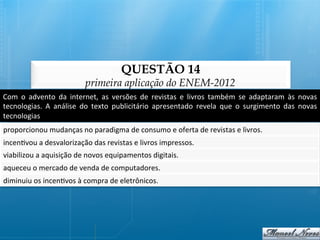 QUESTÃO 14
                                       primeira aplicação do ENEM-2012
Com	
   o	
   advento	
   da	
   internet,	
   as	
   versões	
   de	
   revistas	
   e	
   livros	
   também	
   se	
   adaptaram	
   às	
   novas	
  
tecnologias.	
   A	
   análise	
   do	
   texto	
   publicitário	
   apresentado	
   revela	
   que	
   o	
   surgimento	
   das	
   novas	
  
tecnologias	
  
proporcionou	
  mudanças	
  no	
  paradigma	
  de	
  consumo	
  e	
  oferta	
  de	
  revistas	
  e	
  livros.	
  
incen@vou	
  a	
  desvalorização	
  das	
  revistas	
  e	
  livros	
  impressos.	
  
viabilizou	
  a	
  aquisição	
  de	
  novos	
  equipamentos	
  digitais.	
  
aqueceu	
  o	
  mercado	
  de	
  venda	
  de	
  computadores.	
  
diminuiu	
  os	
  incen@vos	
  à	
  compra	
  de	
  eletrônicos.	
  
 