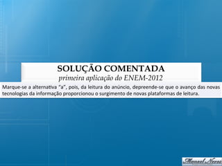 SOLUÇÃO COMENTADA
                                    primeira aplicação do ENEM-2012
Marque-­‐se	
  a	
  alterna@va	
  “a”,	
  pois,	
  da	
  leitura	
  do	
  anúncio,	
  depreende-­‐se	
  que	
  o	
  avanço	
  das	
  novas
                                                                                                                                         	
  
tecnologias	
  da	
  informação	
  proporcionou	
  o	
  surgimento	
  de	
  novas	
  plataformas	
  de	
  leitura.	
  
 