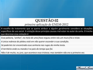 QUESTÃO 02
                                         primeira aplicação do ENEM-2012
A	
   escolha	
   do	
   tratamento	
   que	
   se	
   queira	
   atribuir	
   a	
   alguém	
   geralmente	
   considera	
   as	
   situações	
  
especíﬁcas	
  de	
  uso	
  social.	
  A	
  violação	
  desse	
  princípio	
  causou	
  mal-­‐estar	
  no	
  autor	
  da	
  carta.	
  O	
  trecho	
  
que	
  descreve	
  essa	
  violação	
  é:	
  
Essa	
  palavra,	
  ‘senhor’,	
  no	
  meio	
  de	
  uma	
  frase	
  ergueu	
  entre	
  nós	
  um	
  muro	
  frio	
  e	
  triste.	
  
A	
  única	
  nobreza	
  do	
  plebeu	
  está	
  em	
  não	
  querer	
  esconder	
  a	
  sua	
  condição.	
  
Só	
  poderíeis	
  ter	
  encontrado	
  essa	
  senhoria	
  nas	
  rugas	
  da	
  minha	
  testa.	
  
O	
  território	
  onde	
  eu	
  mando	
  é	
  no	
  país	
  do	
  tempo	
  que	
  foi.	
  
Não	
  é	
  de	
  muito,	
  eu	
  juro,	
  que	
  acontece	
  essa	
  tristeza;	
  mas	
  também	
  não	
  era	
  a	
  primeira	
  vez.	
  
 