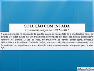 SOLUÇÃO COMENTADA
                                      primeira aplicação do ENEM-2012
A	
  violação	
  referida	
  no	
  enunciado	
  da	
  questão	
  ocorre	
  devido	
  ao	
  fato	
  de	
  a	
  interlocutora	
  haver-­‐se       	
  
dirigido	
   ao	
   autor	
   dando-­‐lhe	
   um	
   tratamento	
   diferenciado	
   do	
   dado	
   aos	
   demais	
   personagens             	
  
referidos	
   na	
   crônica.	
   O	
   uso	
   do	
   você,	
   no	
   trato	
   com	
   os	
   demais	
   personagens,	
   denotava           	
  
informalidade	
   e	
   in@midade.	
   O	
   uso	
   de	
   senhor,	
   por	
   outro	
   lado,	
   denotou	
   um	
   afastamento,	
   uma     	
  
formalidade,	
   um	
   impedimento	
   à	
   aproximação	
   entre	
   ela	
   e	
   o	
   cronista.	
   Marque-­‐se,	
   pois,	
   a	
   letra	
  
“a”.	
  	
  
 
