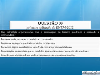 QUESTÃO 03
                                    primeira aplicação do ENEM-2012
Que	
   estratégia	
   argumenta@va	
   leva	
   o	
   personagem	
   do	
   terceiro	
   quadrinho	
   a	
   persuadir	
   a	
  
interlocutora?	
  
Prova	
  concreta,	
  ao	
  expor	
  o	
  produto	
  ao	
  consumidor.	
  
Consenso,	
  ao	
  sugerir	
  que	
  todo	
  vendedor	
  tem	
  técnica.	
  
Raciocínio	
  lógico,	
  ao	
  relacionar	
  uma	
  fruta	
  com	
  um	
  produto	
  eletrônico.	
  
Comparação,	
  ao	
  enfa@zar	
  que	
  os	
  produtos	
  apresentados	
  anteriormente	
  são	
  inferiores.	
  
Indução,	
  ao	
  elaborar	
  o	
  discurso	
  de	
  acordo	
  com	
  os	
  anseios	
  do	
  consumidor.	
  
 