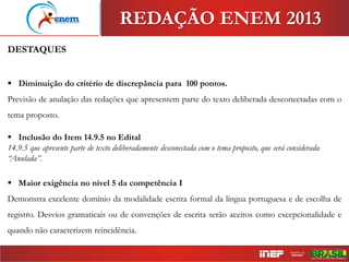 DESTAQUES
 Diminuição do critério de discrepância para 100 pontos.
Previsão de anulação das redações que apresentem parte do texto deliberada desconectadas com o
tema proposto.
 Inclusão do Item 14.9.5 no Edital
14.9.5 que apresente parte de texto deliberadamente desconectada com o tema proposto, que será considerada
“Anulada”.
 Maior exigência no nível 5 da competência I
Demonstra excelente domínio da modalidade escrita formal da língua portuguesa e de escolha de
registro. Desvios gramaticais ou de convenções de escrita serão aceitos como excepcionalidade e
quando não caracterizem reincidência.
REDAÇÃO ENEM 2013
 
