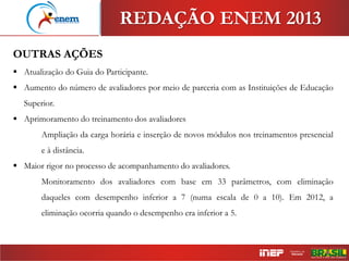 OUTRAS AÇÕES
 Atualização do Guia do Participante.
 Aumento do número de avaliadores por meio de parceria com as Instituições de Educação
Superior.
 Aprimoramento do treinamento dos avaliadores
Ampliação da carga horária e inserção de novos módulos nos treinamentos presencial
e à distância.
 Maior rigor no processo de acompanhamento do avaliadores.
Monitoramento dos avaliadores com base em 33 parâmetros, com eliminação
daqueles com desempenho inferior a 7 (numa escala de 0 a 10). Em 2012, a
eliminação ocorria quando o desempenho era inferior a 5.
REDAÇÃO ENEM 2013
 