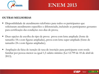 ENEM 2013
OUTRAS MELHORIAS
 Disponibilidade de atendimento telefônico para todos os participantes que
solicitaram atendimento especifico e diferenciado, incluindo as participantes gestantes
para certificação das condições nos dias de prova;
 Duas opções de escolha do tipo de prova: prova com letra ampliada (fonte de
tamanho 18 e com figuras ampliadas), prova com letra super ampliada (fonte de
tamanho 24 e com figuras ampliadas);
 Ampliação da faixa de isenção de taxa de inscrição para participante com renda
familiar por pessoa menor ou igual 1,5 salário mínimo (Lei 12.799 de 10 de abril de
2013).
 