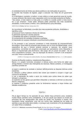 d) estabelecimento de limites aos atores públicos e às instituições do governo.
e) reunião das funções de legislar, julgar e executar nas mãos de um governante
eleito.
4) A felicidade é, portanto, a melhor, a mais nobre e a mais aprazível coisa do mundo,
e esses atributos não devem estar separados como na inscrição existente em Delfos
“das coisas, a mais nobre é a mais justa, e a melhor é a saúde; porém a mais doce é
ter o que amamos”. Todos estes atributos estão presentes nas mais excelentes
atividades, e entre essas a melhor, nós a identificamos como felicidade.
ARISTOTELES. A Política. São Paulo: Cia das Letras, 2010.

Ao reconhecer na felicidade a reunião dos mais excelentes atributos, Aristóteles a
identifica como
a) busca por bens materiais e títulos de nobreza.
b) plenitude espiritual e ascese pessoal.
c) finalidade das ações e condutas humanas.
d) conhecimento de verdades imutáveis e perfeitas.
e) expressão do sucesso individual e reconhecimento público.
5) Os produtos e seu consumo constituem a meta declarada do empreendimento
tecnológico. Essa meta foi proposta pela primeira vez no início da Modernidade, como
expectativa de que o homem poderia dominar a natureza. No entanto, essa
expectativa, convertida em programa anunciado por pensadores como Descartes e
Bacon e impulsionado pelo Iluminismo, não surgiu “de um prazer de poder”, “de um
mero imperialismo humano”, mas da aspiração de libertar o homem e de enriquecer
sua vida, física e culturalmente.
CUPANI, A. A tecnologia como problema filosófico: três enfoques, Scientiae Studia. São Paulo, v. 2 n. 4, 2004 (adaptado).

Autores da filosofia moderna, notadamente Descartes e
Bacon, e o projeto iluminista concebem a ciência como uma forma de saber que
almeja libertar o homem das intempéries da natureza. Nesse contexto, a investigação
científica consiste em
a) expor a essência da verdade e resolver definitivamente as disputas teóricas ainda
existentes.
b) oferecer a última palavra acerca das coisas que existem e ocupar o lugar que
outrora foi da filosofia.
c) ser a expressão da razão e servir de modelo para outras áreas do saber que
almejam o progresso.
d) explicitar as leis gerais que permitem interpretar a natureza e eliminar os discursos
éticos e religiosos.
e) explicar a dinâmica presente entre os fenômenos naturais e impor limites aos
debates acadêmicos.

6)
TEXTO I
Há já algum tempo eu me apercebi de que, desde meus primeiros anos, recebera
muitas falsas opiniões como verdadeiras, e de que aquilo que depois eu fundei em
princípios tão mal assegurados não podia ser senão mui duvidoso e incerto. Era
necessário tentar seriamente, uma vez em minha vida, desfazer-me de todas as
opiniões a que até então dera crédito, e começar tudo novamente a fim de estabelecer
um saber firme e inabalável.
DESCARTES, R. Meditações concernentes à Primeira Filosofia. São Paulo: Abril Cultural, 1973 (adaptado).

Curta: www.facebook.com/filosofianasaladeaula

 