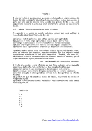 TEXTO II
É o caráter radical do que se procura que exige a radicalização do próprio processo de
busca. Se todo o espaço for ocupado pela dúvida, qualquer certeza que aparecer a
partir daí terá sido de alguma forma gerada pela própria dúvida, e não será
seguramente nenhuma daquelas que foram anteriormente varridas por essa mesma
dúvida.
SILVA, F.L. Descartes. a metafísica da modernidade. São Paulo: Moderna, 2001 (adaptado).

A exposição e a análise do projeto cartesiano indicam que, para viabilizar a
reconstrução radical do conhecimento, deve-se
a) retomar o método da tradição para edificar a ciência com legitimidade.
b) questionar de forma ampla e profunda as antigas ideias e concepções.
c) investigar os conteúdos da consciência dos homens menos esclarecidos.
d) buscar uma via para eliminar da memória saberes antigos e ultrapassados.
e) encontrar ideias e pensamentos evidentes que dispensam ser questionados.
7) Até hoje admitia-se que nosso conhecimento se devia regular pelos objetos; porém,
todas as tentativas para descobrir, mediante conceitos, algo que ampliasse nosso
conhecimento malogravam-se com esse pressuposto. Tentemos, pois, uma vez,
experimentar se não se resolverão melhor as tarefas da metafísica, admitindo que os
objetos se deveriam regular pelo nosso conhecimento.
KANT, I. Crítica da razão pura. Lisboa: Calouste-Guibenkian, 1994 (adaptado).

O trecho em questão é uma referência ao que ficou conhecido como revolução
copernicana da filosofia. Nele, confrontam-se duas posições filosóficas que
a) assumem pontos de vista opostos acerca da natureza do conhecimento.
b) defendem que o conhecimento é impossível, restando-nos somente o ceticismo.
c) revelam a relação de interdependência entre os dados da experiência e a reflexão
filosófica.
d) apostam, no que diz respeito às tarefas da filosofia, na primazia das ideias em
relação aos objetos.
e) refutam-se mutuamente quanto à natureza do nosso conhecimento e são ambas
recusadas por Kant.

GABARITO:
1- B
2: C
3: D
4: C
5: C
6: B
7: A

Curta: www.facebook.com/filosofianasaladeaula

 
