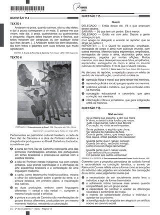 2013
LC - 2º dia | Caderno 7 - AZUL - Página 12
QUESTÃO 114	
TEXTO I
Andaram na praia, quando saímos, oito ou dez deles;
e daí a pouco começaram a vir mais. E parece-me que
viriam, este dia, à praia, quatrocentos ou quatrocentos
e cinquenta. Alguns deles traziam arcos e flechas, que
todos trocaram por carapuças ou por qualquer coisa
que lhes davam. [...] Andavam todos tão bem-dispostos,
tão bem feitos e galantes com suas tinturas que muito
agradavam.
CASTRO, S. A carta de Pero Vaz de Caminha. Porto Alegre: L&PM, 1996 (fragmento).
TEXTO II
 PORTINARI, C. O descobrimento do Brasil. 1956. Óleo sobre tela, 199 x 169 cm
Disponível em: www.portinari.org.br. Acesso em: 12 jun. 2013.
Pertencentes ao patrimônio cultural brasileiro, a carta de
Pero Vaz de Caminha e a obra de Portinari retratam a
chegada dos portugueses ao Brasil. Da leitura dos textos,
constata-se que
A	 a carta de Pero Vaz de Caminha representa uma das
primeiras manifestações artísticas dos portugueses
em terras brasileiras e preocupa-se apenas com a
estética literária.
B	 a tela de Portinari retrata indígenas nus com corpos
pintados, cuja grande significação é a afirmação da
arte acadêmica brasileira e a contestação de uma
linguagem moderna.
C	 a carta, como testemunho histórico-político, mostra
o olhar do colonizador sobre a gente da terra, e a
pintura destaca, em primeiro plano, a inquietação
dos nativos.
D	 as duas produções, embora usem linguagens
diferentes — verbal e não verbal —, cumprem a
mesma função social e artística.
E	 a pintura e a carta de Caminha são manifestações de
grupos étnicos diferentes, produzidas em um mesmo
momento histórico, retratando a colonização.
QUESTÃO 115	
Querô
DELEGADO — Então desce ele. Vê o que arrancam
desse sacana.
SARARÁ — Só que tem um porém. Ele é menor.
DELEGADO — Então vai com jeito. Depois a gente
entrega pro juiz.
(Luz apaga no delegado e acende no repórter, que se
dirige ao público.)
REPÓRTER — E o Querô foi espremido, empilhado,
esmagado de corpo e alma num cubículo imundo, com
outros meninos. Meninos todos espremidos, empilhados,
esmagados de corpo e alma, alucinados pelos seus
desesperos, cegados por muitas aflições. Muitos
meninos, com seus desesperos e seus ódios, empilhados,
espremidos, esmagados de corpo e alma no imundo
cubículo do reformatório. E foi lá que o Querô cresceu.
MARCOS, P. Melhor teatro. São Paulo: Global, 2003 (fragmento).
No discurso do repórter, a repetição causa um efeito de
sentido de intensificação, construindo a ideia de
A	 opressão física e moral, que gera rancor nos meninos.
B	 repressão policial e social, que gera apatia nos meninos.
C	 polêmica judicial e midiática, que gera confusão entre
os meninos.
D	 concepção educacional e carcerária, que gera
comoção nos meninos.
E	 informação crítica e jornalística, que gera indignação
entre os meninos.
QUESTÃO 116	
Mal secreto
Se a cólera que espuma, a dor que mora
N’alma, e destrói cada ilusão que nasce,
Tudo o que punge, tudo o que devora
O coração, no rosto se estampasse;
Se se pudesse, o espírito que chora,
Ver através da máscara da face,
Quanta gente, talvez, que inveja agora
Nos causa, então piedade nos causasse!
Quanta gente que ri, talvez, consigo
Guarda um atroz, recôndito inimigo,
Como invisível chaga cancerosa!
Quanta gente que ri, talvez existe,
Cuja ventura única consiste
Em parecer aos outros venturosa!
CORREIA, R. In: PATRIOTA, M. Para compreender Raimundo Correia. Brasília: Alhambra, 1995.
Coerente com a proposta parnasiana de cuidado formal
e racionalidade na condução temática, o soneto de
Raimundo Correia reflete sobre a forma como as emoções
do indivíduo são julgadas em sociedade. Na concepção
do eu lírico, esse julgamento revela que
A	 a necessidade de ser socialmente aceito leva o
indivíduo a agir de forma dissimulada.
B	 o sofrimento íntimo torna-se mais ameno quando
compartilhado por um grupo social.
C	 a capacidade de perdoar e aceitar as diferenças
neutraliza o sentimento de inveja.
D	 o instinto de solidariedade conduz o indivíduo a
apiedar-se do próximo.
E	 a transfiguração da angústia em alegria é um artifício
nocivo ao convívio social.
*AZUL25DOM12*
 