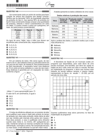 2013
MT - 2º dia | Caderno 7 - AZUL - Página 20
QUESTÃO 140	
Um comerciante visita um centro de vendas para fazer
cotação de preços dos produtos que deseja comprar.
Verifica que se aproveita 100% da quantidade adquirida
de produtos do tipo A, mas apenas 90% de produtos do
tipo B. Esse comerciante deseja comprar uma quantidade
de produtos, obtendo o menor custo/benefício em cada
um deles. O quadro mostra o preço por quilograma, em
reais, de cada produto comercializado.
Produto   Tipo A Tipo B
Arroz 2,00 1,70
Feijão 4,50 4,10
Soja 3,80 3,50
Milho 6,00 5,30
Os tipos de arroz, feijão, soja e milho que devem ser
escolhidos pelo comerciante são, respectivamente,
A	 A, A, A, A.
B	 A, B, A, B.
C	 A, B, B, A.
D	 B, A, A, B.
E	 B, B, B, B.
QUESTÃO 141	
Em um sistema de dutos, três canos iguais, de raio
externo 30 cm, são soldados entre si e colocados dentro de
um cano de raio maior, de medida R. Para posteriormente
ter fácil manutenção, é necessário haver uma distância
de 10 cm entre os canos soldados e o cano de raio maior.
Essa distância é garantida por um espaçador de metal,
conforme a figura:
10 cm
30 cm R
Utilize 1,7 como aproximação para 3.
O valor de R, em centímetros, é igual a
A	 64,0.
B	 65,5.
C	 74,0.
D	 81,0.
E	 91,0.
QUESTÃO 142	
O índice de eficiência utilizado por um produtor de leite
para qualificar suas vacas é dado pelo produto do tempo
de lactação (em dias) pela produção média diária de leite
(em kg), dividido pelo intervalo entre partos (em meses).
Para esse produtor, a vaca é qualificada como eficiente
quando esse índice é, no mínimo, 281 quilogramas por
mês, mantendo sempre as mesmas condições de manejo
(alimentação, vacinação e outros). Na comparação de duas
ou mais vacas, a mais eficiente é a que tem maior índice.
A tabela apresenta os dados coletados de cinco vacas:
Dados relativos à produção das vacas
Vaca
Tempo de
lactação
(em dias)
Produção média
diária de leite
(em kg)
Intervalo
entre partos
(em meses)
Malhada 360 12,0 15
Mamona 310 11,0 12
Maravilha 260 14,0 12
Mateira 310 13,0 13
Mimosa 270 12,0 11
Após a análise dos dados, o produtor avaliou que a vaca
mais eficiente é a
A	 Malhada.
B	 Mamona.
C	 Maravilha.
D	 Mateira.
E	 Mimosa.
QUESTÃO 143	
A Secretaria de Saúde de um município avalia um
programa que disponibiliza, para cada aluno de uma
escola municipal, uma bicicleta, que deve ser usada no
trajeto de ida e volta, entre sua casa e a escola. Na fase
de implantação do programa, o aluno que morava mais
distante da escola realizou sempre o mesmo trajeto,
representado na figura, na  escala 1 : 25 000, por um
período de cinco dias.
1 cm
1 cm
Casa
Escola
Quantos quilômetros esse aluno percorreu na fase de
implantação do programa?
A	 4
B	 8
C	 16
D	 20
E	 40
*AZUL25DOM20*
 