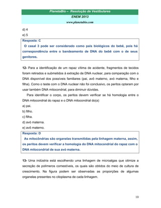 PlanetaBio – Resolução de Vestibulares 
ENEM 2013 
www.planetabio.com 
10 
d) 4 
e) 5 
Resposta: C 
O casal 3 pode ser considerado como pais biológicos do bebê, pois há correspondência entre o bandeamento de DNA do bebê com o de seus genitores. 
12- Para a identificação de um rapaz vítima de acidente, fragmentos de tecidos foram retirados e submetidos à extração de DNA nuclear, para comparação com o DNA disponível dos possíveis familiares (pai, avô materno, avó materna, filho e filha). Como o teste com o DNA nuclear não foi conclusivo, os peritos optaram por usar também DNA mitocondrial, para diminuir dúvidas. 
Para identificar o corpo, os peritos devem verificar se há homologia entre o DNA mitocondrial do rapaz e o DNA mitocondrial do(a) 
a) pai. 
b) filho. 
c) filha. 
d) avó materna. 
e) avô materno. 
Resposta: D 
As mitocôndrias são organelas transmitidas pela linhagem materna, assim, os peritos devem verificar a homologia do DNA mitocondrial do rapaz com o DNA mitocondrial de sua avó materna. 
13- Uma indústria está escolhendo uma linhagem de microalgas que otimize a secreção de polímeros comestíveis, os quais são obtidos do meio de cultura de crescimento. Na figura podem ser observadas as proporções de algumas organelas presentes no citoplasma de cada linhagem. 
 