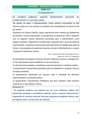 PlanetaBio – Resolução de Vestibulares 
ENEM 2013 
www.planetabio.com 
12 
de complexo golgiense, organela citoplasmática associada ao armazenamento e a secreção celular. 
14- Apesar de belos e impressionantes, corais exóticos encontrados na Ilha Grande podem ser uma ameaça ao equilíbrio dos ecossistemas do litoral do Rio de Janeiro. 
Originários do Oceano Pacífico, esses organismos foram trazidos por plataformas de petróleo e outras embarcações, provavelmente na década de 1980, e disputam com as espécies nativas elementos primordiais para a sobrevivência, como espaço e alimento. Organismos invasores são a segunda maior causa de perda de biodiversidade, superados somente pela destruição direta de hábitats pela ação do homem. As populações de espécies invasoras crescem indefinidamente e ocupam o espaço de organismos nativos. 
LEVY, I. Disponível em http://cienciahoje.uol.com.br. 
Acesso em: 5 dez. 2011 (adaptado). 
As populações de espécies invasoras crescem bastante por terem a vantagem de 
a) não apresentarem genes deletérios no seu pool gênico. 
b) não possuírem parasitas e predadores naturais presentes no ambiente exótico. 
c) apresentarem características genéticas para se adaptarem a qualquer clima ou condição ambiental. 
d) apresentarem capacidade de consumir toda a variedade de alimentos disponibilizados no ambiente exótico. 
e) apresentarem características fisiológicas que lhes conferem maior tamanho corporal que o das espécies nativas. 
Resposta: B 
As espécies exóticas, por estarem em um novo ambiente, podem não apresentar parasitas e predadores naturais, assim, crescem intensamente, esgotando os recursos naturais, fato que prejudica as espécies nativas, que em alguns casos, correm risco de extinção. 
 