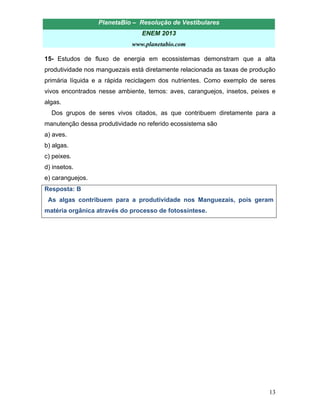 PlanetaBio – Resolução de Vestibulares 
ENEM 2013 
www.planetabio.com 
13 
15- Estudos de fluxo de energia em ecossistemas demonstram que a alta produtividade nos manguezais está diretamente relacionada as taxas de produção primária líquida e a rápida reciclagem dos nutrientes. Como exemplo de seres vivos encontrados nesse ambiente, temos: aves, caranguejos, insetos, peixes e algas. 
Dos grupos de seres vivos citados, as que contribuem diretamente para a manutenção dessa produtividade no referido ecossistema são 
a) aves. 
b) algas. 
c) peixes. 
d) insetos. 
e) caranguejos. 
Resposta: B 
As algas contribuem para a produtividade nos Manguezais, pois geram matéria orgânica através do processo de fotossíntese. 
