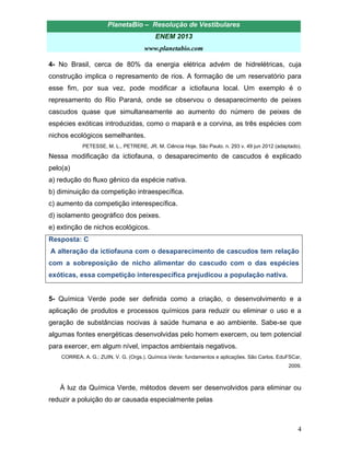 PlanetaBio – Resolução de Vestibulares 
ENEM 2013 
www.planetabio.com 
4 
4- No Brasil, cerca de 80% da energia elétrica advém de hidrelétricas, cuja construção implica o represamento de rios. A formação de um reservatório para esse fim, por sua vez, pode modificar a ictiofauna local. Um exemplo é o represamento do Rio Paraná, onde se observou o desaparecimento de peixes cascudos quase que simultaneamente ao aumento do número de peixes de espécies exóticas introduzidas, como o mapará e a corvina, as três espécies com nichos ecológicos semelhantes. 
PETESSE, M. L., PETRERE, JR. M. Ciência Hoje. São Paulo. n. 293 v. 49 jun 2012 (adaptado). 
Nessa modificação da ictiofauna, o desaparecimento de cascudos é explicado pelo(a) 
a) redução do fluxo gênico da espécie nativa. 
b) diminuição da competição intraespecífica. 
c) aumento da competição interespecífica. 
d) isolamento geográfico dos peixes. 
e) extinção de nichos ecológicos. 
Resposta: C 
A alteração da ictiofauna com o desaparecimento de cascudos tem relação com a sobreposição de nicho alimentar do cascudo com o das espécies exóticas, essa competição interespecífica prejudicou a população nativa. 
5- Química Verde pode ser definida como a criação, o desenvolvimento e a aplicação de produtos e processos químicos para reduzir ou eliminar o uso e a geração de substâncias nocivas à saúde humana e ao ambiente. Sabe-se que algumas fontes energéticas desenvolvidas pelo homem exercem, ou tem potencial para exercer, em algum nível, impactos ambientais negativos. 
CORREA. A. G.; ZUIN, V. G. (Orgs.). Química Verde: fundamentos e aplicações. São Carlos. EduFSCar, 2009. 
À luz da Química Verde, métodos devem ser desenvolvidos para eliminar ou reduzir a poluição do ar causada especialmente pelas  