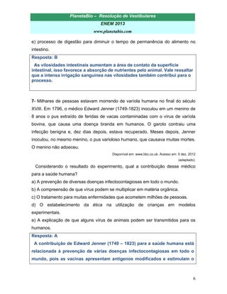 PlanetaBio – Resolução de Vestibulares 
ENEM 2013 
www.planetabio.com 
6 
e) processo de digestão para diminuir o tempo de permanência do alimento no intestino. 
Resposta: B 
As vilosidades intestinais aumentam a área de contato da superfície intestinal, isso favorece a absorção de nutrientes pelo animal. Vale ressaltar que a intensa irrigação sanguínea nas vilosidades também contribui para o processo. 
7- Milhares de pessoas estavam morrendo de varíola humana no final do século XVIII. Em 1796, o médico Edward Jenner (1749-1823) inoculou em um menino de 8 anos o pus extraído de feridas de vacas contaminadas com o vírus de varíola bovina, que causa uma doença branda em humanos. O garoto contraiu uma infecção benigna e, dez dias depois, estava recuperado. Meses depois, Jenner inoculou, no mesmo menino, o pus varioloso humano, que causava muitas mortes. O menino não adoeceu. 
Disponível em: www.bbc.co.uk. Acesso em: 5 dez. 2012 
(adaptado). 
Considerando o resultado do experimento, qual a contribuição desse médico para a saúde humana? 
a) A prevenção de diversas doenças infectocontagiosas em todo o mundo. 
b) A compreensão de que vírus podem se multiplicar em matéria orgânica. 
c) O tratamento para muitas enfermidades que acometem milhões de pessoas. 
d) O estabelecimento da ética na utilização de crianças em modelos experimentais. 
e) A explicação de que alguns vírus de animais podem ser transmitidos para os humanos. 
Resposta: A 
A contribuição de Edward Jenner (1749 – 1823) para a saúde humana está relacionada à prevenção de várias doenças infectocontagiosas em todo o mundo, pois as vacinas apresentam antígenos modificados e estimulam o  