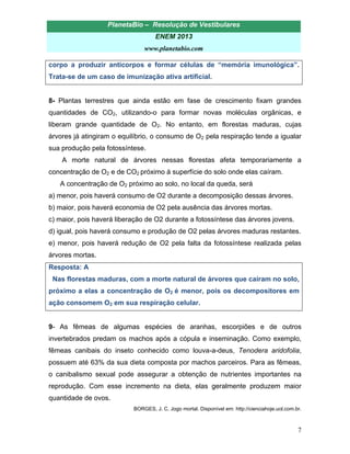 PlanetaBio – Resolução de Vestibulares 
ENEM 2013 
www.planetabio.com 
7 
corpo a produzir anticorpos e formar células de “memória imunológica”. Trata-se de um caso de imunização ativa artificial. 
8- Plantas terrestres que ainda estão em fase de crescimento fixam grandes quantidades de CO2, utilizando-o para formar novas moléculas orgânicas, e liberam grande quantidade de O2. No entanto, em florestas maduras, cujas árvores já atingiram o equilíbrio, o consumo de O2 pela respiração tende a igualar sua produção pela fotossíntese. 
A morte natural de árvores nessas florestas afeta temporariamente a concentração de O2 e de CO2 próximo à superfície do solo onde elas caíram. 
A concentração de O2 próximo ao solo, no local da queda, será 
a) menor, pois haverá consumo de O2 durante a decomposição dessas árvores. 
b) maior, pois haverá economia de O2 pela ausência das árvores mortas. 
c) maior, pois haverá liberação de O2 durante a fotossíntese das árvores jovens. 
d) igual, pois haverá consumo e produção de O2 pelas árvores maduras restantes. 
e) menor, pois haverá redução de O2 pela falta da fotossíntese realizada pelas árvores mortas. 
Resposta: A 
Nas florestas maduras, com a morte natural de árvores que caíram no solo, próximo a elas a concentração de O2 é menor, pois os decompositores em ação consomem O2 em sua respiração celular. 
9- As fêmeas de algumas espécies de aranhas, escorpiões e de outros invertebrados predam os machos após a cópula e inseminação. Como exemplo, fêmeas canibais do inseto conhecido como louva-a-deus, Tenodera aridofolia, possuem até 63% da sua dieta composta por machos parceiros. Para as fêmeas, o canibalismo sexual pode assegurar a obtenção de nutrientes importantes na reprodução. Com esse incremento na dieta, elas geralmente produzem maior quantidade de ovos. 
BORGES, J. C. Jogo mortal. Disponível em: http://cienciahoje.uol.com.br.  