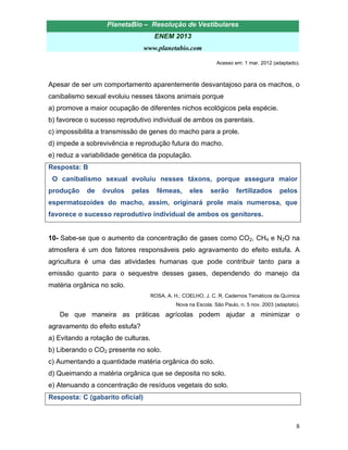 PlanetaBio – Resolução de Vestibulares 
ENEM 2013 
www.planetabio.com 
8 
Acesso em: 1 mar. 2012 (adaptado). 
Apesar de ser um comportamento aparentemente desvantajoso para os machos, o canibalismo sexual evoluiu nesses táxons animais porque 
a) promove a maior ocupação de diferentes nichos ecológicos pela espécie. 
b) favorece o sucesso reprodutivo individual de ambos os parentais. 
c) impossibilita a transmissão de genes do macho para a prole. 
d) impede a sobrevivência e reprodução futura do macho. 
e) reduz a variabilidade genética da população. 
Resposta: B 
O canibalismo sexual evoluiu nesses táxons, porque assegura maior produção de óvulos pelas fêmeas, eles serão fertilizados pelos espermatozoides do macho, assim, originará prole mais numerosa, que favorece o sucesso reprodutivo individual de ambos os genitores. 
10- Sabe-se que o aumento da concentração de gases como CO2, CH4 e N2O na atmosfera é um dos fatores responsáveis pelo agravamento do efeito estufa. A agricultura é uma das atividades humanas que pode contribuir tanto para a emissão quanto para o sequestre desses gases, dependendo do manejo da matéria orgânica no solo. 
ROSA, A. H.; COELHO, J. C. R. Cadernos Temáticos da Química 
Nova na Escola. São Paulo, n. 5 nov. 2003 (adaptato). 
De que maneira as práticas agrícolas podem ajudar a minimizar o agravamento do efeito estufa? 
a) Evitando a rotação de culturas. 
b) Liberando o CO2 presente no solo. 
c) Aumentando a quantidade matéria orgânica do solo. 
d) Queimando a matéria orgânica que se deposita no solo. 
e) Atenuando a concentração de resíduos vegetais do solo. 
Resposta: C (gabarito oficial)  