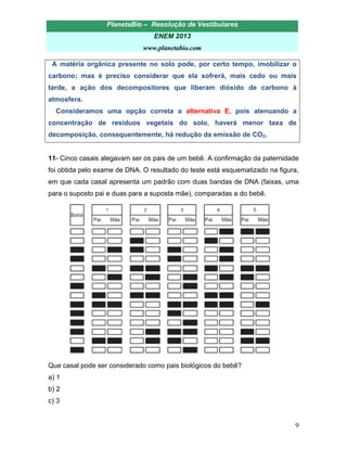 PlanetaBio – Resolução de Vestibulares 
ENEM 2013 
www.planetabio.com 
9 
A matéria orgânica presente no solo pode, por certo tempo, imobilizar o carbono; mas é preciso considerar que ela sofrerá, mais cedo ou mais tarde, a ação dos decompositores que liberam dióxido de carbono à atmosfera. 
Consideramos uma opção correta a alternativa E, pois atenuando a concentração de resíduos vegetais do solo, haverá menor taxa de decomposição, consequentemente, há redução da emissão de CO2. 
11- Cinco casais alegavam ser os pais de um bebê. A confirmação da paternidade foi obtida pelo exame de DNA. O resultado do teste está esquematizado na figura, em que cada casal apresenta um padrão com duas bandas de DNA (faixas, uma para o suposto pai e duas para a suposta mãe), comparadas a do bebê. 
Que casal pode ser considerado como pais biológicos do bebê? 
a) 1 
b) 2 
c) 3  