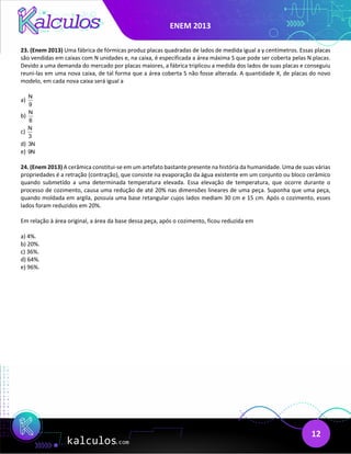 ENEM 2013
12
23. (Enem 2013) Uma fábrica de fórmicas produz placas quadradas de lados de medida igual a y centímetros. Essas placas
são vendidas em caixas com N unidades e, na caixa, é especificada a área máxima S que pode ser coberta pelas N placas.
Devido a uma demanda do mercado por placas maiores, a fábrica triplicou a medida dos lados de suas placas e conseguiu
reuni-las em uma nova caixa, de tal forma que a área coberta S não fosse alterada. A quantidade X, de placas do novo
modelo, em cada nova caixa será igual a
a)
N
9
b)
N
6
c)
N
3
d) 3N
e) 9N
24. (Enem 2013) A cerâmica constitui-se em um artefato bastante presente na história da humanidade. Uma de suas várias
propriedades é a retração (contração), que consiste na evaporação da água existente em um conjunto ou bloco cerâmico
quando submetido a uma determinada temperatura elevada. Essa elevação de temperatura, que ocorre durante o
processo de cozimento, causa uma redução de até 20% nas dimensões lineares de uma peça. Suponha que uma peça,
quando moldada em argila, possuía uma base retangular cujos lados mediam 30 cm e 15 cm. Após o cozimento, esses
lados foram reduzidos em 20%.
Em relação à área original, a área da base dessa peça, após o cozimento, ficou reduzida em
a) 4%.
b) 20%.
c) 36%.
d) 64%.
e) 96%.
 