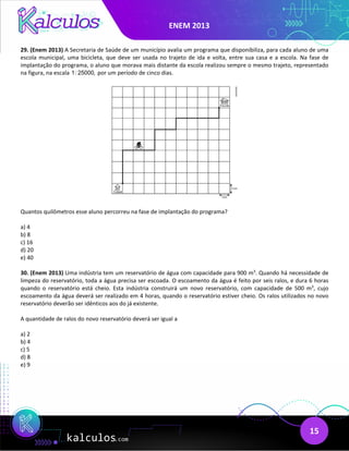 ENEM 2013
15
29. (Enem 2013) A Secretaria de Saúde de um município avalia um programa que disponibiliza, para cada aluno de uma
escola municipal, uma bicicleta, que deve ser usada no trajeto de ida e volta, entre sua casa e a escola. Na fase de
implantação do programa, o aluno que morava mais distante da escola realizou sempre o mesmo trajeto, representado
na figura, na escala 1: 25000, por um período de cinco dias.
Quantos quilômetros esse aluno percorreu na fase de implantação do programa?
a) 4
b) 8
c) 16
d) 20
e) 40
30. (Enem 2013) Uma indústria tem um reservatório de água com capacidade para 900 m3
. Quando há necessidade de
limpeza do reservatório, toda a água precisa ser escoada. O escoamento da água é feito por seis ralos, e dura 6 horas
quando o reservatório está cheio. Esta indústria construirá um novo reservatório, com capacidade de 500 m3
, cujo
escoamento da água deverá ser realizado em 4 horas, quando o reservatório estiver cheio. Os ralos utilizados no novo
reservatório deverão ser idênticos aos do já existente.
A quantidade de ralos do novo reservatório deverá ser igual a
a) 2
b) 4
c) 5
d) 8
e) 9
 