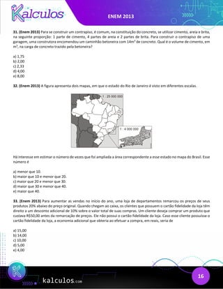 ENEM 2013
16
31. (Enem 2013) Para se construir um contrapiso, é comum, na constituição do concreto, se utilizar cimento, areia e brita,
na seguinte proporção: 1 parte de cimento, 4 partes de areia e 2 partes de brita. Para construir o contrapiso de uma
garagem, uma construtora encomendou um caminhão betoneira com 14m3
de concreto. Qual é o volume de cimento, em
m3
, na carga de concreto trazido pela betoneira?
a) 1,75
b) 2,00
c) 2,33
d) 4,00
e) 8,00
32. (Enem 2013) A figura apresenta dois mapas, em que o estado do Rio de Janeiro é visto em diferentes escalas.
Há interesse em estimar o número de vezes que foi ampliada a área correspondente a esse estado no mapa do Brasil. Esse
número é
a) menor que 10.
b) maior que 10 e menor que 20.
c) maior que 20 e menor que 30.
d) maior que 30 e menor que 40.
e) maior que 40.
33. (Enem 2013) Para aumentar as vendas no início do ano, uma loja de departamentos remarcou os preços de seus
produtos 20% abaixo do preço original. Quando chegam ao caixa, os clientes que possuem o cartão fidelidade da loja têm
direito a um desconto adicional de 10% sobre o valor total de suas compras. Um cliente deseja comprar um produto que
custava R$50,00 antes da remarcação de preços. Ele não possui o cartão fidelidade da loja. Caso esse cliente possuísse o
cartão fidelidade da loja, a economia adicional que obteria ao efetuar a compra, em reais, seria de
a) 15,00
b) 14,00
c) 10,00
d) 5,00
e) 4,00
 