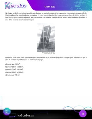 ENEM 2013
18
36. (Enem 2013) As torres Puerta de Europa são duas torres inclinadas uma contra a outra, construídas numa avenida de
Madri, na Espanha. A inclinação das torres é de 15° com a vertical e elas têm, cada uma, uma altura de 114 m (a altura é
indicada na figura como o segmento AB). Estas torres são um bom exemplo de um prisma oblíquo de base quadrada e
uma delas pode ser observada na imagem.
Utilizando 0,26 como valor aproximado para tangente de 15° e duas casas decimais nas operações, descobre-se que a
área da base desse prédio ocupa na avenida um espaço
a) menor que 2
100 m .
b) entre 2
100 m e 2
300 m .
c) entre 2
300 m e 2
500 m .
d) entre 2
500 m e 2
700 m .
e) maior que 2
700 m .
 