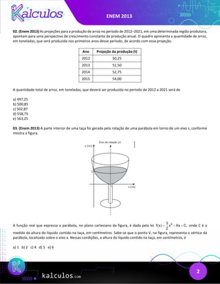 ENEM 2013
2
02. (Enem 2013) As projeções para a produção de arroz no período de 2012–2021, em uma determinada região produtora,
apontam para uma perspectiva de crescimento constante da produção anual. O quadro apresenta a quantidade de arroz,
em toneladas, que será produzida nos primeiros anos desse período, de acordo com essa projeção.
Ano Projeção da produção (t)
2012 50,25
2013 51,50
2014 52,75
2015 54,00
A quantidade total de arroz, em toneladas, que deverá ser produzida no período de 2012 a 2021 será de
a) 497,25
b) 500,85
c) 502,87
d) 558,75
e) 563,25
03. (Enem 2013) A parte interior de uma taça foi gerada pela rotação de uma parábola em torno de um eixo z, conforme
mostra a figura.
A função real que expressa a parábola, no plano cartesiano da figura, é dada pela lei 2
3
f(x) x 6x C,
2
= − + onde C é a
medida da altura do líquido contido na taça, em centímetros. Sabe-se que o ponto V, na figura, representa o vértice da
parábola, localizado sobre o eixo x. Nessas condições, a altura do líquido contido na taça, em centímetros, é
a) 1 b) 2 c) 4 d) 5 e) 6
 