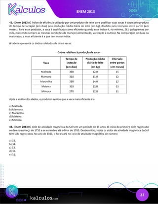 ENEM 2013
22
42. (Enem 2013) O índice de eficiência utilizado por um produtor de leite para qualificar suas vacas é dado pelo produto
do tempo de lactação (em dias) pela produção média diária de leite (em kg), dividido pelo intervalo entre partos (em
meses). Para esse produtor, a vaca é qualificada como eficiente quando esse índice é, no mínimo, 281 quilogramas por
mês, mantendo sempre as mesmas condições de manejo (alimentação, vacinação e outros). Na comparação de duas ou
mais vacas, a mais eficiente é a que tem maior índice.
A tabela apresenta os dados coletados de cinco vacas:
Dados relativos à produção de vacas
Vaca
Tempo de
lactação
(em dias)
Produção média
diária de leite
(em kg)
Intervalo
entre partos
(em meses)
Malhada 360 12,0 15
Mamona 310 11,0 12
Maravilha 260 14,0 12
Mateira 310 13,0 13
Mimosa 270 12,0 11
Após a análise dos dados, o produtor avaliou que a vaca mais eficiente é a
a) Malhada.
b) Mamona.
c) Maravilha.
d) Mateira.
e) Mimosa.
43. (Enem 2013) O ciclo de atividade magnética do Sol tem um período de 11 anos. O início do primeiro ciclo registrado
se deu no começo de 1755 e se estendeu até o final de 1765. Desde então, todos os ciclos de atividade magnética do Sol
têm sido registrados. No ano de 2101, o Sol estará no ciclo de atividade magnética de número
a) 32.
b) 34.
c) 33.
d) 35.
e) 31.
 