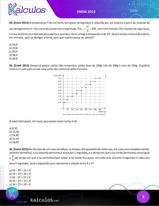 ENEM 2013
3
04. (Enem 2013) A temperatura T de um forno (em graus centígrados) é reduzida por um sistema a partir do instante de
seu desligamento (t = 0) e varia de acordo com a expressão
2
t
T(t) 400,
4
=
− + com t em minutos. Por motivos de segurança,
a trava do forno só é liberada para abertura quando o forno atinge a temperatura de 39°. Qual o tempo mínimo de espera,
em minutos, após se desligar o forno, para que a porta possa ser aberta?
a) 19,0
b) 19,8
c) 20,0
d) 38,0
e) 39,0
05. (Enem 2013) Deseja-se postar cartas não comerciais, sendo duas de 100g, três de 200g e uma de 350g. O gráfico
mostra o custo para enviar uma carta não comercial pelos Correios:
O valor total gasto, em reais, para postar essas cartas é de
a) 8,35
b) 12,50
c) 14,40
d) 15,35
e) 18,05
06. (Enem 2013) Na aferição de um novo semáforo, os tempos são ajustados de modo que, em cada ciclo completo (verde-
amarelo-vermelho), a luz amarela permaneça acesa por 5 segundos, e o tempo em que a luz verde permaneça acesa igual
a
2
3
do tempo em que a luz vermelha fique acesa. A luz verde fica acesa, em cada ciclo, durante X segundos e cada ciclo
dura Y segundos. Qual a expressão que representa a relação entre X e Y?
a) 5X – 3Y + 15 = 0
b) 5X – 2Y + 10 = 0
c) 3X – 3Y + 15 = 0
d) 3X – 2Y + 15 = 0
e) 3X – 2Y + 10 = 0
 