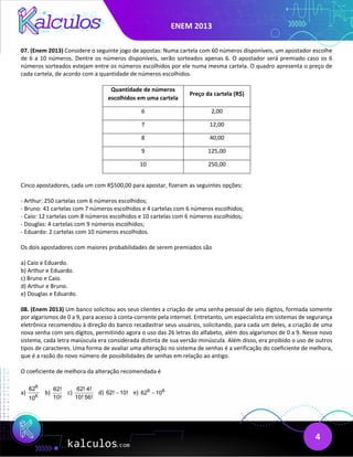 ENEM 2013
4
07. (Enem 2013) Considere o seguinte jogo de apostas: Numa cartela com 60 números disponíveis, um apostador escolhe
de 6 a 10 números. Dentre os números disponíveis, serão sorteados apenas 6. O apostador será premiado caso os 6
números sorteados estejam entre os números escolhidos por ele numa mesma cartela. O quadro apresenta o preço de
cada cartela, de acordo com a quantidade de números escolhidos.
Quantidade de números
escolhidos em uma cartela
Preço da cartela (R$)
6 2,00
7 12,00
8 40,00
9 125,00
10 250,00
Cinco apostadores, cada um com R$500,00 para apostar, fizeram as seguintes opções:
- Arthur: 250 cartelas com 6 números escolhidos;
- Bruno: 41 cartelas com 7 números escolhidos e 4 cartelas com 6 números escolhidos;
- Caio: 12 cartelas com 8 números escolhidos e 10 cartelas com 6 números escolhidos;
- Douglas: 4 cartelas com 9 números escolhidos;
- Eduardo: 2 cartelas com 10 números escolhidos.
Os dois apostadores com maiores probabilidades de serem premiados são
a) Caio e Eduardo.
b) Arthur e Eduardo.
c) Bruno e Caio.
d) Arthur e Bruno.
e) Douglas e Eduardo.
08. (Enem 2013) Um banco solicitou aos seus clientes a criação de uma senha pessoal de seis dígitos, formada somente
por algarismos de 0 a 9, para acesso à conta-corrente pela internet. Entretanto, um especialista em sistemas de segurança
eletrônica recomendou à direção do banco recadastrar seus usuários, solicitando, para cada um deles, a criação de uma
nova senha com seis dígitos, permitindo agora o uso das 26 letras do alfabeto, além dos algarismos de 0 a 9. Nesse novo
sistema, cada letra maiúscula era considerada distinta de sua versão minúscula. Além disso, era proibido o uso de outros
tipos de caracteres. Uma forma de avaliar uma alteração no sistema de senhas é a verificação do coeficiente de melhora,
que é a razão do novo número de possibilidades de senhas em relação ao antigo.
O coeficiente de melhora da alteração recomendada é
a)
6
6
62
10
b)
62!
10!
c)
62! 4!
10! 56!
d) 62! 10!
− e) 6 6
62 10
−
 