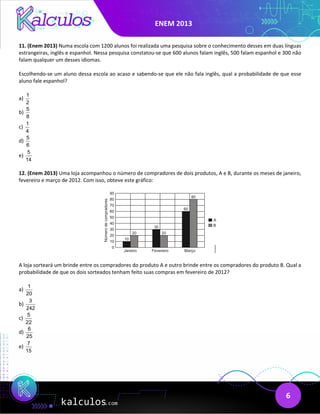 ENEM 2013
6
11. (Enem 2013) Numa escola com 1200 alunos foi realizada uma pesquisa sobre o conhecimento desses em duas línguas
estrangeiras, inglês e espanhol. Nessa pesquisa constatou-se que 600 alunos falam inglês, 500 falam espanhol e 300 não
falam qualquer um desses idiomas.
Escolhendo-se um aluno dessa escola ao acaso e sabendo-se que ele não fala inglês, qual a probabilidade de que esse
aluno fale espanhol?
a)
1
2
b)
5
8
c)
1
4
d)
5
6
e)
5
14
12. (Enem 2013) Uma loja acompanhou o número de compradores de dois produtos, A e B, durante os meses de janeiro,
fevereiro e março de 2012. Com isso, obteve este gráfico:
A loja sorteará um brinde entre os compradores do produto A e outro brinde entre os compradores do produto B. Qual a
probabilidade de que os dois sorteados tenham feito suas compras em fevereiro de 2012?
a)
1
20
b)
3
242
c)
5
22
d)
6
25
e)
7
15
 