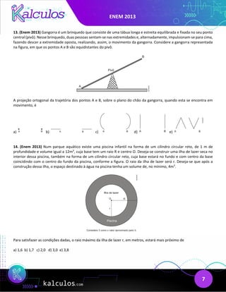 ENEM 2013
7
13. (Enem 2013) Gangorra é um brinquedo que consiste de uma tábua longa e estreita equilibrada e fixada no seu ponto
central (pivô). Nesse brinquedo, duas pessoas sentam-se nas extremidades e, alternadamente, impulsionam-se para cima,
fazendo descer a extremidade oposta, realizando, assim, o movimento da gangorra. Considere a gangorra representada
na figura, em que os pontos A e B são equidistantes do pivô.
A projeção ortogonal da trajetória dos pontos A e B, sobre o plano do chão da gangorra, quando esta se encontra em
movimento, é
a) b) c) d) e)
14. (Enem 2013) Num parque aquático existe uma piscina infantil na forma de um cilindro circular reto, de 1 m de
profundidade e volume igual a 12m3
, cuja base tem um raio R e centro O. Deseja-se construir uma ilha de lazer seca no
interior dessa piscina, também na forma de um cilindro circular reto, cuja base estará no fundo e com centro da base
coincidindo com o centro do fundo da piscina, conforme a figura. O raio da ilha de lazer será r. Deseja-se que após a
construção dessa ilha, o espaço destinado à água na piscina tenha um volume de, no mínimo, 4m3
.
Para satisfazer as condições dadas, o raio máximo da ilha de lazer r, em metros, estará mais próximo de
a) 1,6 b) 1,7 c) 2,0 d) 3,0 e) 3,8
 