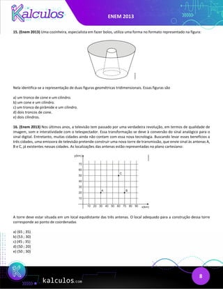 ENEM 2013
8
15. (Enem 2013) Uma cozinheira, especialista em fazer bolos, utiliza uma forma no formato representado na figura:
Nela identifica-se a representação de duas figuras geométricas tridimensionais. Essas figuras são
a) um tronco de cone e um cilindro.
b) um cone e um cilindro.
c) um tronco de pirâmide e um cilindro.
d) dois troncos de cone.
e) dois cilindros.
16. (Enem 2013) Nos últimos anos, a televisão tem passado por uma verdadeira revolução, em termos de qualidade de
imagem, som e interatividade com o telespectador. Essa transformação se deve à conversão do sinal analógico para o
sinal digital. Entretanto, muitas cidades ainda não contam com essa nova tecnologia. Buscando levar esses benefícios a
três cidades, uma emissora de televisão pretende construir uma nova torre de transmissão, que envie sinal às antenas A,
B e C, já existentes nessas cidades. As localizações das antenas estão representadas no plano cartesiano:
A torre deve estar situada em um local equidistante das três antenas. O local adequado para a construção dessa torre
corresponde ao ponto de coordenadas
a) (65 ; 35)
b) (53 ; 30)
c) (45 ; 35)
d) (50 ; 20)
e) (50 ; 30)
 