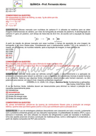 (D) 1,5 x 1025
(E) 4,8 x 1025
COMENTÁRIO DA QUESTÃO:
Há necessidade do dobro de 500mg, ou seja, 1g de cálcio por dia.
Por ESTEQUIOMETRIA:
40g --------- 6 x 1023
1g --------- X
X = 1,5 x 1022
QUESTÃO 49. Glicose marcada com nuclídeos de carbono-11 é utilizada na medicina para se obter
imagens tridimensionais do cérebro, por meio de tomografia de emissão de pósitrons. A desintegração do
carbono-11 gera um pósitron, com tempo de meia-vida de 20,4 min, de acordo com a equação da reação
nuclear:

A partir da injeção de glicose marcada com esse nuclídeo, o tempo de aquisição de uma imagem de
tomografia é de cinco meias-vidas. Considerando que o medicamento contém 1,00 g do carbono-11, a
massa, em miligramas, do nuclídeo restante, após a aquisição da imagem, é mais próxima de
(A) 0,200.
(B) 0,969.
(C) 9,80.
(D) 31,3.
(E) 200.
COMENTÁRIO DA QUESTÃO:
Para resolver esta questão basta usar a fórmula do tempo de meia vida:
M = M0 / 2T1/2; onde M é a massa final, M0 é a massa inicial e T1/2 é a quantidade de meia vida.
M = 1g / 25
M = 0,03125g = 31,25mg
QUESTÃO 51. Química Verde pode ser definida como a criação, o desenvolvimento e a aplicação de
produtos e processos para reduzir ou eliminar o uso e a geração de substâncias nocivas à saúde humana
e ao ambiente. Sabe-se que algumas fontes energéticas desenvolvidas pelo homem exercem, ou têm
potencial para exercer, em algum nível, impactos ambientais negativos.
CORRÊA, A. G.; ZUIN, V.G. (Orgs.). Química Verde: fundamentos e aplicações.
São Carlos: EdUFSCar, 2009.
À luz da Química Verde, métodos devem ser desenvolvidos para eliminar ou reduzir a poluição do ar
causadas especialmente pelas
(A) hidrelétricas
(B) termelétricas
(C) usinas geotérmicas
(D) fontes de energia solar
(E) fontes de energia eólica
COMENTÁRIO DA QUESTÃO:
As usinas termelétricas utilizam-se da queima de combustíveis fósseis para a produção de energia
elétrica, queima esta que libera gases (como o CO2) que contribuem para a poluição do ar.
QUESTÃO 54. O uso de embalagens plásticas descartáveis vem crescendo em todo o mundo, juntamente
com o problema ambiental gerado por seu descarte inapropriado. O politereftalato de etileno (PET), cuja a
estrutura é mostrada, tem sido utilizado na industria de refrigerantes e pode ser reciclado e reutilizado.
Uma das opções possíveis envolve a produção de matérias-primas, como o etilenoglicol (1,2-etanodiol), a
partir de objetos compostos de PET pós-consumo.

GABARITO COMENTADO – ENEM 2013 – PROF. FERNANDO ABREU

 