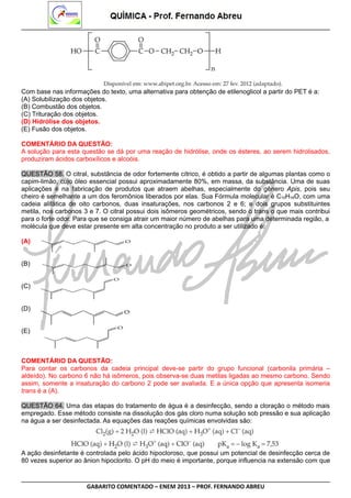 Com base nas informações do texto, uma alternativa para obtenção de etilenoglicol a partir do PET é a:
(A) Solubilização dos objetos.
(B) Combustão dos objetos.
(C) Trituração dos objetos.
(D) Hidrólise dos objetos.
(E) Fusão dos objetos.
COMENTÁRIO DA QUESTÃO:
A solução para esta questão se dá por uma reação de hidrólise, onde os ésteres, ao serem hidrolisados,
produziram ácidos carboxílicos e alcoóis.
QUESTÃO 58. O citral, substância de odor fortemente cítrico, é obtido a partir de algumas plantas como o
capim-limão, cujo óleo essencial possui aproximadamente 80%, em massa, da substância. Uma de suas
aplicações é na fabricação de produtos que atraem abelhas, especialmente do gênero Apis, pois seu
cheiro é semelhante a um dos feromônios liberados por elas. Sua Fórmula molecular é C10H16O, com uma
cadeia alifática de oito carbonos, duas insaturações, nos carbonos 2 e 6; e dois grupos substituintes
metila, nos carbonos 3 e 7. O citral possui dois isômeros geométricos, sendo o trans o que mais contribui
para o forte odor. Para que se consiga atrair um maior número de abelhas para uma determinada região, a
molécula que deve estar presente em alta concentração no produto a ser utilizado é:
(A)
(B)
(C)
(D)
(E)

COMENTÁRIO DA QUESTÃO:
Para contar os carbonos da cadeia principal deve-se partir do grupo funcional (carbonila primária –
aldeído). No carbono 6 não há isômeros, pois observa-se duas metilas ligadas ao mesmo carbono. Sendo
assim, somente a insaturação do carbono 2 pode ser avaliada. E a única opção que apresenta isomeria
trans é a (A).
QUESTÃO 64. Uma das etapas do tratamento de água é a desinfecção, sendo a cloração o método mais
empregado. Esse método consiste na dissolução dos gás cloro numa solução sob pressão e sua aplicação
na água a ser desinfectada. As equações das reações químicas envolvidas são:

A ação desinfetante é controlada pelo ácido hipocloroso, que possui um potencial de desinfecção cerca de
80 vezes superior ao ânion hipoclorito. O pH do meio é importante, porque influencia na extensão com que

GABARITO COMENTADO – ENEM 2013 – PROF. FERNANDO ABREU

 