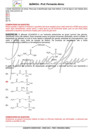 o ácido hipocloroso se ioniza. Para que a desinfecção seja mais efetiva, o pH da água a ser tratada deve
estar mais próximo de
(A) 0.
(B) 5.
(C) 7.
(D) 9.
(E) 14
COMENTÁRIO DA QUESTÃO:
Nesta questão o objetivo é deslocar o equilíbrio das duas reações para o lado onde há o HCℓO (que possui
maior ação desinfetante), sendo assim, o ideal seria um pH levemente ácido, pois um pH muito ácido
deslocaria o equilíbrio da primeira reação para o lado do gás cloro.
QUESTÃO 68. O glifosato (C3H8NO5P) é um herbicida pertencente ao grupo químico das glicinas,
classificado como não seletivo. Esse composto possui os grupos funcionais carboxilato, amino e fosfato. A
degradação do glifosato no solo é muito rápida e realizada por grande variedade de microrganismos, que
usam o produto como fonte de energia de fósforo. Os produtos da degradação são o ácido
aminometilfosfônico (AMPA) e o N-metilglicina (sarcosina):

A partir do texto e dos produtos de degradação apresentados, a estrutura química que representa o
glifosato é:
(A)

(B)

(C)

(D)

(E)

COMENTÁRIO DA QUESTÃO:
Analisando os grupos funcionais citados no texto e a fórmula molecular, por eliminação, a estrutura que
satisfaz a questão é a (B).

GABARITO COMENTADO – ENEM 2013 – PROF. FERNANDO ABREU

 