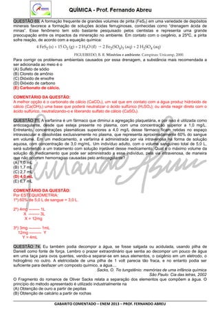 QUESTÃO 69. A formação frequente de grandes volumes de pirita (FeS2) em uma variedade de depósitos
minerais favorece a formação de soluções ácidas ferruginosas, conhecidas como “drenagem ácida de
minas”. Esse fenômeno tem sido bastante pesquisado pelos cientistas e representa uma grande
preocupação entre os impactos da mineração no ambiente. Em contato com o oxigênio, a 25ºC, a pirita
sofre reação, de acordo com a equação química:

Para corrigir os problemas ambientais causados por essa drenagem, a substância mais recomendada a
ser adicionada ao meio é o
(A) Sulfeto de sódio
(B) Cloreto de amônio
(C) Dióxido de enxofre
(D) Dióxido de carbono
(E) Carbonato de cálcio.
COMENTÁRIO DA QUESTÃO:
A melhor opção é o carbonato de cálcio (CaCO3), um sal que em contato com a água produz hidróxido de
cálcio (Ca(OH)2) uma base que poderá neutralizar o ácido sulfúrico (H2SO4); ou ainda reagir direto com o
ácido sulfúrico, neutralizando-o e liberando sulfato de cálcio (CaSO4).
QUESTÃO 71. A varfanina é um fármaco que diminui a agregação plaquetária, e por isso é utilizada como
anticoagulante, desde que esteja presente no plasma, com uma concentração superior a 1,0 mg/L.
Entretanto, concentrações plasmáticas superiores a 4,0 mg/L desse fármaco ficam retidas no espaço
intravascular e dissolvidas exclusivamente no plasma, que representa aproximadamente 60% do sangue
em volume. Em um medicamento, a varfarina é administrada por via intravenosa na forma de solução
aquosa, com concentração de 3,0 mg/mL. Um indivíduo adulto, com o volume sanguíneo total de 5,0 L,
será submetido a um tratamento com solução injetável desse medicamento. Qual é o máximo volume da
solução do medicamento que pode ser administrado a esse indivíduo, pela via intravenosa, de maneira
que não ocorram hemorragias causadas pelo anticoagulante?
(A) 1,0 mL
(B) 1,7 mL
(C) 2,7 mL
(D) 4,0 mL
(E) 6,7 mL
COMENTÁRIO DA QUESTÃO:
Por ESTEQUIOMETRIA:
1º) 60% de 5,0 L de sangue = 3,0 L.
2º) 4mg -------- 1L
X -------- 3L
X = 12mg
3º) 3mg --------- 1mL
12mg --------- Y
Y = 4mL
QUESTÃO 74. Eu também podia decompor a água, se fosse salgada ou acidulada, usando pilha de
Daniell como fonte de força. Lembro o prazer extraordinário que sentia ao decompor um pouco de água
em uma taça para ovos quentes, vendo-a separar-se em seus elementos, o oxigênio em um eletrodo, o
hidrogênio no outro. A eletricidade de uma pilha de 1 volt parecia tão fraca, e no entanto podia ser
suficiente para desfazer um composto químico, a água....
Sacks, O. Tio tungstênio: memórias de uma infância química
São Paulo: Cia das letras, 2002
O Fragmento do romance de Oliver Sacks relata a separação dos elementos que compõem a água. O
princípio do método apresentado é utilizado industrialmente na
(A) Obtenção de ouro a partir de pepitas
(B) Obtenção de calcário a partir de rochas
GABARITO COMENTADO – ENEM 2013 – PROF. FERNANDO ABREU

 