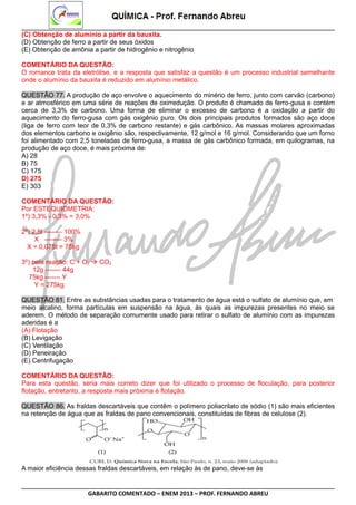 (C) Obtenção de alumínio a partir da bauxita.
(D) Obtenção de ferro a partir de seus óxidos
(E) Obtenção de amônia a partir de hidrogênio e nitrogênio
COMENTÁRIO DA QUESTÃO:
O romance trata da eletrólise, e a resposta que satisfaz a questão é um processo industrial semelhante
onde o alumínio da bauxita é reduzido em alumínio metálico.
QUESTÃO 77. A produção de aço envolve o aquecimento do minério de ferro, junto com carvão (carbono)
e ar atmosférico em uma série de reações de oxirredução. O produto é chamado de ferro-gusa e contém
cerca de 3,3% de carbono. Uma forma de eliminar o excesso de carbono é a oxidação a partir do
aquecimento do ferro-gusa com gás oxigênio puro. Os dois principais produtos formados são aço doce
(liga de ferro com teor de 0,3% de carbono restante) e gás carbônico. As massas molares aproximadas
dos elementos carbono e oxigênio são, respectivamente, 12 g/mol e 16 g/mol. Considerando que um forno
foi alimentado com 2,5 toneladas de ferro-gusa, a massa de gás carbônico formada, em quilogramas, na
produção de aço doce, é mais próxima de:
A) 28
B) 75
C) 175
D) 275
E) 303
COMENTÁRIO DA QUESTÃO:
Por ESTEQUIOMETRIA:
1º) 3,3% - 0,3% = 3,0%
2º) 2,5t -------- 100%
X -------- 3%
X = 0,075t = 75kg
3º) pela reação: C + O2  CO2
12g ------- 44g
75kg ------- Y
Y = 275kg
QUESTÃO 81. Entre as substâncias usadas para o tratamento de água está o sulfato de alumínio que, em
meio alcalino, forma partículas em suspensão na água, às quais as impurezas presentes no meio se
aderem. O método de separação comumente usado para retirar o sulfato de alumínio com as impurezas
aderidas é a
(A) Flotação
(B) Levigação
(C) Ventilação
(D) Peneiração
(E) Centrifugação
COMENTÁRIO DA QUESTÃO:
Para esta questão, seria mais correto dizer que foi utilizado o processo de floculação, para posterior
flotação, entretanto, a resposta mais próxima é flotação.
QUESTÃO 86. As fraldas descartáveis que contêm o polímero poliacrilato de sódio (1) são mais eficientes
na retenção de água que as fraldas de pano convencionais, constituídas de fibras de celulose (2).

A maior eficiência dessas fraldas descartáveis, em relação às de pano, deve-se às

GABARITO COMENTADO – ENEM 2013 – PROF. FERNANDO ABREU

 