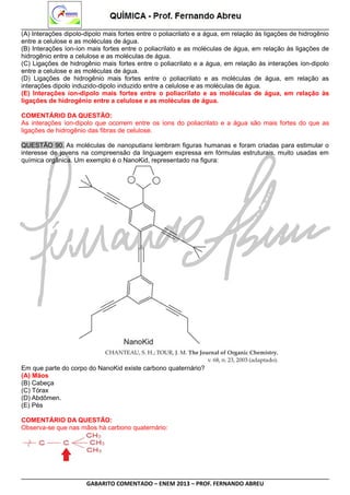 (A) Interações dipolo-dipolo mais fortes entre o poliacrilato e a água, em relação às ligações de hidrogênio
entre a celulose e as moléculas de água.
(B) Interações íon-íon mais fortes entre o poliacrilato e as moléculas de água, em relação às ligações de
hidrogênio entre a celulose e as moléculas de água.
(C) Ligações de hidrogênio mais fortes entre o poliacrilato e a água, em relação às interações íon-dipolo
entre a celulose e as moléculas de água.
(D) Ligações de hidrogênio mais fortes entre o poliacrilato e as moléculas de água, em relação as
interações dipolo induzido-dipolo induzido entre a celulose e as moléculas de água.
(E) Interações íon-dipolo mais fortes entre o poliacrilato e as moléculas de água, em relação às
ligações de hidrogênio entre a celulose e as moléculas de água.
COMENTÁRIO DA QUESTÃO:
As interações íon-dipolo que ocorrem entre os íons do poliacrilato e a água são mais fortes do que as
ligações de hidrogênio das fibras de celulose.
QUESTÃO 90. As moléculas de nanoputians lembram figuras humanas e foram criadas para estimular o
interesse de jovens na compreensão da linguagem expressa em fórmulas estruturais, muito usadas em
química orgânica. Um exemplo é o NanoKid, representado na figura:

Em que parte do corpo do NanoKid existe carbono quaternário?
(A) Mãos
(B) Cabeça
(C) Tórax
(D) Abdômen.
(E) Pés
COMENTÁRIO DA QUESTÃO:
Observa-se que nas mãos há carbono quaternário:

GABARITO COMENTADO – ENEM 2013 – PROF. FERNANDO ABREU

 