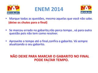 ENEM 2014 
• Marque todas as questões, mesmo aquelas que você não sabe. 
(deixe os chutes para o final) 
• Se marcou errado no gabarito,não perca tempo , vá para outra 
questão pois não tem como resolver. 
• Aproveite o tempo até o final,confira o gabarito. Vá sempre 
atualizando o seu gabarito. 
NÃO DEIXE PARA MARCAR O GABARITO NO FINAL 
PODE FALTAR TEMPO. 
• 
 