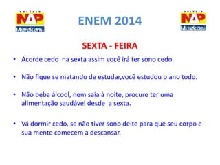 ENEM 2014 
SEXTA - FEIRA 
• Acorde cedo na sexta assim você irá ter sono cedo. 
• Não fique se matando de estudar,você estudou o ano todo. 
• Não beba álcool, nem saia à noite, procure ter uma 
alimentação saudável desde a sexta. 
• Vá dormir cedo, se não tiver sono deite para que seu corpo e 
sua mente comecem a descansar. 
 