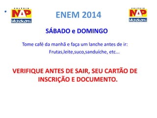 ENEM 2014 
SÁBADO e DOMINGO 
Tome café da manhã e faça um lanche antes de ir: 
Frutas,leite,suco,sanduíche, etc... 
VERIFIQUE ANTES DE SAIR, SEU CARTÃO DE 
INSCRIÇÃO E DOCUMENTO. 
 