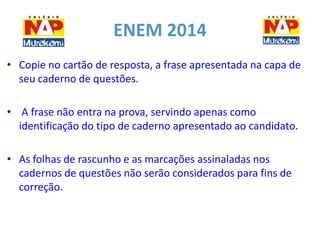 ENEM 2014 
• Copie no cartão de resposta, a frase apresentada na capa de 
seu caderno de questões. 
• A frase não entra na prova, servindo apenas como 
identificação do tipo de caderno apresentado ao candidato. 
• As folhas de rascunho e as marcações assinaladas nos 
cadernos de questões não serão considerados para fins de 
correção. 
 