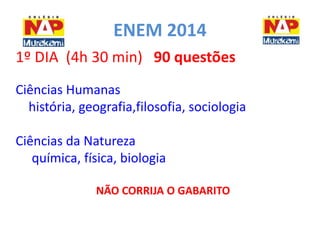 ENEM 2014 
1º DIA (4h 30 min) 90 questões 
Ciências Humanas 
história, geografia,filosofia, sociologia 
Ciências da Natureza 
química, física, biologia 
NÃO CORRIJA O GABARITO 
 