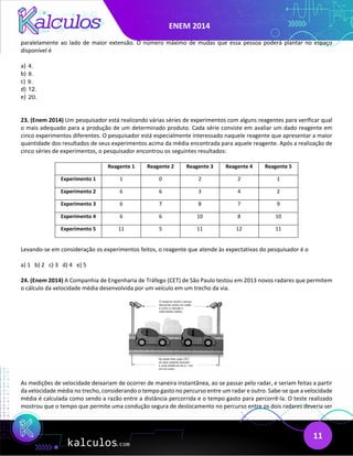ENEM 2014
11
paralelamente ao lado de maior extensão. O número máximo de mudas que essa pessoa poderá plantar no espaço
disponível é
a) 4.
b) 8.
c) 9.
d) 12.
e) 20.
23. (Enem 2014) Um pesquisador está realizando várias séries de experimentos com alguns reagentes para verificar qual
o mais adequado para a produção de um determinado produto. Cada série consiste em avaliar um dado reagente em
cinco experimentos diferentes. O pesquisador está especialmente interessado naquele reagente que apresentar a maior
quantidade dos resultados de seus experimentos acima da média encontrada para aquele reagente. Após a realização de
cinco séries de experimentos, o pesquisador encontrou os seguintes resultados:
Reagente 1 Reagente 2 Reagente 3 Reagente 4 Reagente 5
Experimento 1 1 0 2 2 1
Experimento 2 6 6 3 4 2
Experimento 3 6 7 8 7 9
Experimento 4 6 6 10 8 10
Experimento 5 11 5 11 12 11
Levando-se em consideração os experimentos feitos, o reagente que atende às expectativas do pesquisador é o
a) 1 b) 2 c) 3 d) 4 e) 5
24. (Enem 2014) A Companhia de Engenharia de Tráfego (CET) de São Paulo testou em 2013 novos radares que permitem
o cálculo da velocidade média desenvolvida por um veículo em um trecho da via.
As medições de velocidade deixariam de ocorrer de maneira instantânea, ao se passar pelo radar, e seriam feitas a partir
da velocidade média no trecho, considerando o tempo gasto no percurso entre um radar e outro. Sabe-se que a velocidade
média é calculada como sendo a razão entre a distância percorrida e o tempo gasto para percorrê-la. O teste realizado
mostrou que o tempo que permite uma condução segura de deslocamento no percurso entre os dois radares deveria ser
 