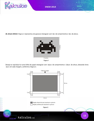 ENEM 2014
13
26. (Enem 2014) A Figura 1 representa uma gravura retangular com 8m de comprimento e 6m de altura.
Deseja-se reproduzi-la numa folha de papel retangular com 42cm de comprimento e 30cm de altura, deixando livres
3cm em cada margem, conforme a Figura 2.
 