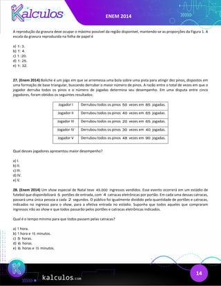 ENEM 2014
14
A reprodução da gravura deve ocupar o máximo possível da região disponível, mantendo-se as proporções da Figura 1. A
escala da gravura reproduzida na folha de papel é
a) 1: 3.
b) 1: 4.
c) 1: 20.
d) 1: 25.
e) 1: 32.
27. (Enem 2014) Boliche é um jogo em que se arremessa uma bola sobre uma pista para atingir dez pinos, dispostos em
uma formação de base triangular, buscando derrubar o maior número de pinos. A razão entre o total de vezes em que o
jogador derruba todos os pinos e o número de jogadas determina seu desempenho. Em uma disputa entre cinco
jogadores, foram obtidos os seguintes resultados:
Jogador I Derrubou todos os pinos 50 vezes em 85 jogadas.
Jogador II Derrubou todos os pinos 40 vezes em 65 jogadas.
Jogador III Derrubou todos os pinos 20 vezes em 65 jogadas.
Jogador IV Derrubou todos os pinos 30 vezes em 40 jogadas.
Jogador V Derrubou todos os pinos 48 vezes em 90 jogadas.
Qual desses jogadores apresentou maior desempenho?
a) I.
b) II.
c) III.
d) IV.
e) V.
28. (Enem 2014) Um show especial de Natal teve 45.000 ingressos vendidos. Esse evento ocorrerá em um estádio de
futebol que disponibilizará 5 portões de entrada, com 4 catracas eletrônicas por portão. Em cada uma dessas catracas,
passará uma única pessoa a cada 2 segundos. O público foi igualmente dividido pela quantidade de portões e catracas,
indicados no ingresso para o show, para a efetiva entrada no estádio. Suponha que todos aqueles que compraram
ingressos irão ao show e que todos passarão pelos portões e catracas eletrônicas indicados.
Qual é o tempo mínimo para que todos passem pelas catracas?
a) 1 hora.
b) 1 hora e 15 minutos.
c) 5 horas.
d) 6 horas.
e) 6 horas e 15 minutos.
 