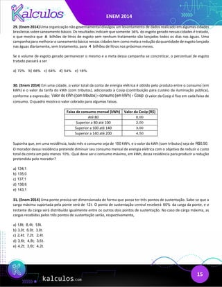 ENEM 2014
15
29. (Enem 2014) Uma organização não governamental divulgou um levantamento de dados realizado em algumas cidades
brasileiras sobre saneamento básico. Os resultados indicam que somente 36% do esgoto gerado nessas cidades é tratado,
o que mostra que 8 bilhões de litros de esgoto sem nenhum tratamento são lançados todos os dias nas águas. Uma
campanha para melhorar o saneamento básico nessas cidades tem como meta a redução da quantidade de esgoto lançado
nas águas diariamente, sem tratamento, para 4 bilhões de litros nos próximos meses.
Se o volume de esgoto gerado permanecer o mesmo e a meta dessa campanha se concretizar, o percentual de esgoto
tratado passará a ser
a) 72% b) 68% c) 64% d) 54% e) 18%
30. (Enem 2014) Em uma cidade, o valor total da conta de energia elétrica é obtido pelo produto entre o consumo (em
kWh) e o valor da tarifa do kWh (com tributos), adicionado à Cosip (contribuição para custeio da iluminação pública),
conforme a expressão: Valor do kWh (com tributos) consumo (em kWh) Cosip
× + O valor da Cosip é fixo em cada faixa de
consumo. O quadro mostra o valor cobrado para algumas faixas.
Faixa de consumo mensal (kWh) Valor da Cosip (R$)
Até 80 0,00
Superior a 80 até 100 2,00
Superior a 100 até 140 3,00
Superior a 140 até 200 4,50
Suponha que, em uma residência, todo mês o consumo seja de 150 kWh, e o valor do kWh (com tributos) seja de R$0,50.
O morador dessa residência pretende diminuir seu consumo mensal de energia elétrica com o objetivo de reduzir o custo
total da conta em pelo menos 10%. Qual deve ser o consumo máximo, em kWh, dessa residência para produzir a redução
pretendida pelo morador?
a) 134,1
b) 135,0
c) 137,1
d) 138,6
e) 143,1
31. (Enem 2014) Uma ponte precisa ser dimensionada de forma que possa ter três pontos de sustentação. Sabe-se que a
carga máxima suportada pela ponte será de 12t. O ponto de sustentação central receberá 60% da carga da ponte, e o
restante da carga será distribuído igualmente entre os outros dois pontos de sustentação. No caso de carga máxima, as
cargas recebidas pelos três pontos de sustentação serão, respectivamente,
a) 1,8t; 8,4t; 1,8t.
b) 3,0t; 6,0t; 3,0t.
c) 2,4t; 7,2t; 2,4t.
d) 3,6t; 4,8t; 3,6t.
e) 4,2t; 3,6t; 4,2t.
 