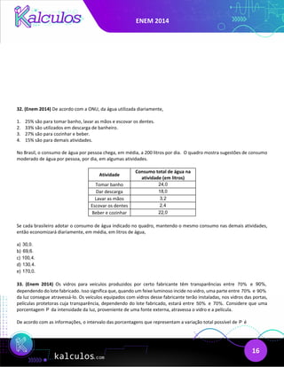 ENEM 2014
16
32. (Enem 2014) De acordo com a ONU, da água utilizada diariamente,
1. 25% são para tomar banho, lavar as mãos e escovar os dentes.
2. 33% são utilizados em descarga de banheiro.
3. 27% são para cozinhar e beber.
4. 15% são para demais atividades.
No Brasil, o consumo de água por pessoa chega, em média, a 200 litros por dia. O quadro mostra sugestões de consumo
moderado de água por pessoa, por dia, em algumas atividades.
Atividade
Consumo total de água na
atividade (em litros)
Tomar banho 24,0
Dar descarga 18,0
Lavar as mãos 3,2
Escovar os dentes 2,4
Beber e cozinhar 22,0
Se cada brasileiro adotar o consumo de água indicado no quadro, mantendo o mesmo consumo nas demais atividades,
então economizará diariamente, em média, em litros de água,
a) 30,0.
b) 69,6.
c) 100,4.
d) 130,4.
e) 170,0.
33. (Enem 2014) Os vidros para veículos produzidos por certo fabricante têm transparências entre 70% e 90%,
dependendo do lote fabricado. Isso significa que, quando um feixe luminoso incide no vidro, uma parte entre 70% e 90%
da luz consegue atravessá-lo. Os veículos equipados com vidros desse fabricante terão instaladas, nos vidros das portas,
películas protetoras cuja transparência, dependendo do lote fabricado, estará entre 50% e 70%. Considere que uma
porcentagem P da intensidade da luz, proveniente de uma fonte externa, atravessa o vidro e a película.
De acordo com as informações, o intervalo das porcentagens que representam a variação total possível de P é
 