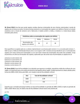 ENEM 2014
18
36. (Enem 2014) Uma loja que vende sapatos recebeu diversas reclamações de seus clientes relacionadas à venda de
sapatos de cor branca ou preta. Os donos da loja anotaram as numerações dos sapatos com defeito e fizeram um estudo
estatístico com o intuito de reclamar com o fabricante. A tabela contém a média, a mediana e a moda desses dados
anotados pelos donos.
Estatísticas sobre as numerações dos sapatos com defeito
Média Mediana Moda
Numerações dos
sapatos com defeito
36 37 38
Para quantificar os sapatos pela cor, os donos representaram a cor branca pelo número 0 e a cor preta pelo número 1.
Sabe-se que a média da distribuição desses zeros e uns é igual a 0,45. Os donos da loja decidiram que a numeração dos
sapatos com maior número de reclamações e a cor com maior número de reclamações não serão mais vendidas. A loja
encaminhou um ofício ao fornecedor dos sapatos, explicando que não serão mais encomendados os sapatos de cor
a) branca e os de número 38.
b) branca e os de número 37.
c) branca e os de número 36.
d) preta e os de número 38.
e) preta e os de número 37.
37. (Enem 2014) A taxa de fecundidade é um indicador que expressa a condição, reprodutiva média das mulheres de uma
região, e é importante para uma análise da dinâmica demográfica dessa região. A tabela apresenta os dados obtidos pelos
Censos de 2000 e 2010, feitos pelo IBGE, com relação à taxa de fecundidade no Brasil.
Ano Taxa de fecundidade no Brasil
2000 2,38
2010 1,90
Suponha que a variação percentual relativa na taxa de fecundidade no período de 2000 a 2010 se repita no período de
2010 a 2020. Nesse caso, em 2020 a taxa de fecundidade no Brasil estará mais próxima de
a) 1,14.
 